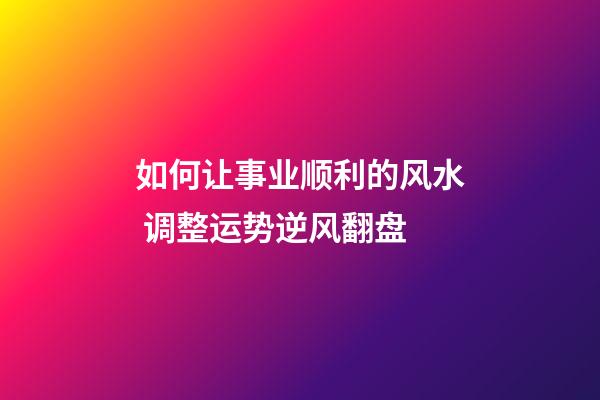 如何让事业顺利的风水 调整运势逆风翻盘